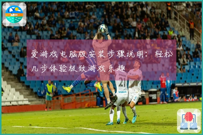 爱游戏电脑版安装步骤说明：轻松几步体验极致游戏乐趣