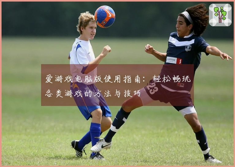 爱游戏电脑版使用指南：轻松畅玩各类游戏的方法与技巧