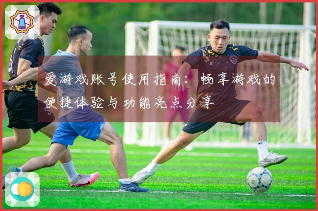 爱游戏账号使用指南：畅享游戏的便捷体验与功能亮点分享